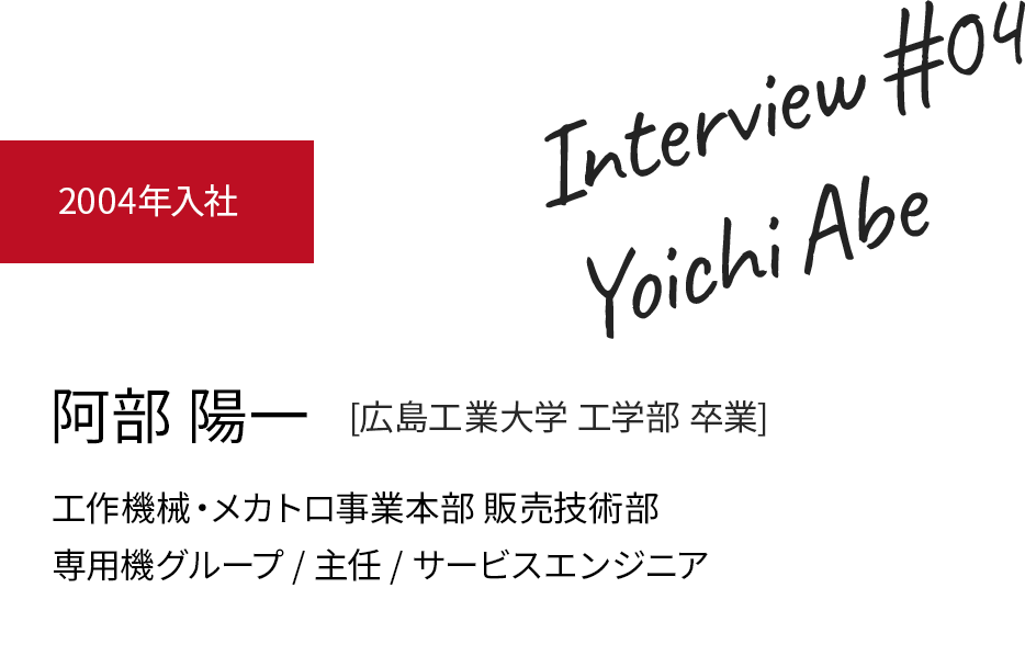 阿部 陽一 [広島工業大学 工学部]　2004年入社　工作機械・メカトロ事業本部 販売技術部　専用機グループ / 主任 / サービスエンジニア