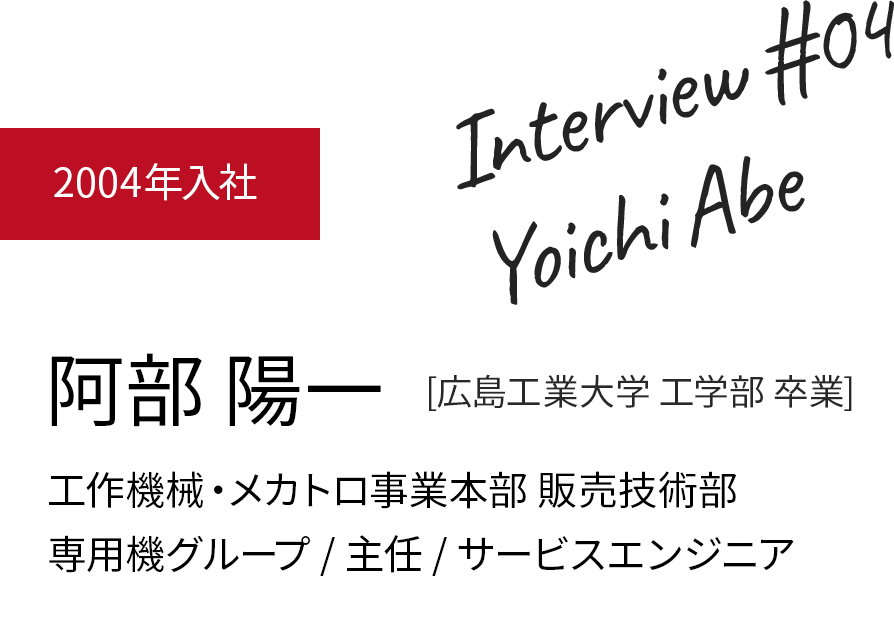 阿部 陽一 [広島工業大学 工学部]　2004年入社　工作機械・メカトロ事業本部 販売技術部　専用機グループ / 主任 / サービスエンジニア