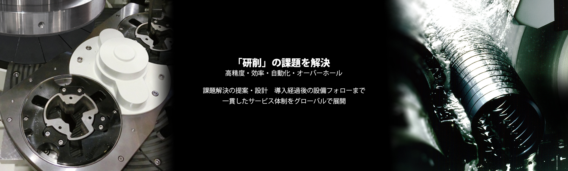 「研削」の課題を解決 高精度・効率・自動化・オーバーホール 課題解決の提案・設計 導入経過後の設備フォローまで一貫したサービス体制をグローバルで展開